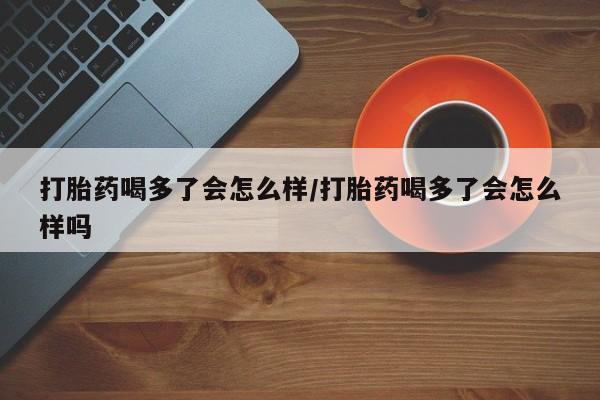 咨询购买正品米非司酮片打胎药喝多了会怎么样/打胎药喝多了会怎么样吗