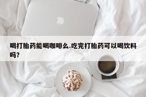 咨询购买正品米非司酮片喝打胎药能喝咖啡么.吃完打胎药可以喝饮料吗？