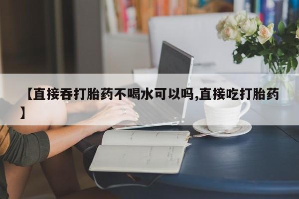 咨询购买正品米非司酮片【直接吞打胎药不喝水可以吗,直接吃打胎药】