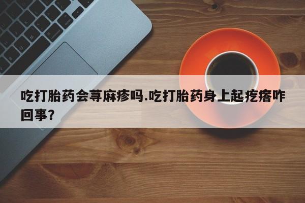 咨询购买正品米非司酮片吃打胎药会荨麻疹吗.吃打胎药身上起疙瘩咋回事？