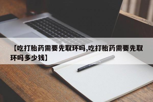 咨询购买正品米非司酮片【吃打胎药需要先取环吗,吃打胎药需要先取环吗多少钱】