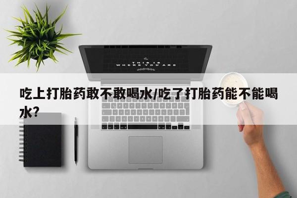 咨询购买正品米非司酮片吃上打胎药敢不敢喝水/吃了打胎药能不能喝水?