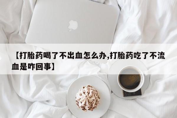 咨询购买正品米非司酮片【打胎药喝了不出血怎么办,打胎药吃了不流血是咋回事】