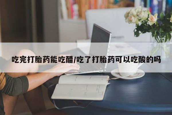 咨询购买正品米非司酮片吃完打胎药能吃醋/吃了打胎药可以吃酸的吗