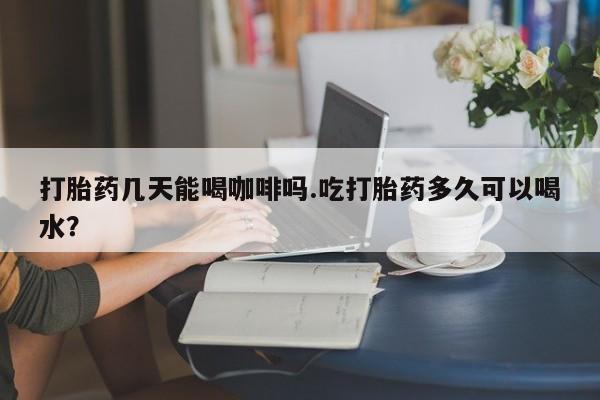 咨询购买正品米非司酮片打胎药几天能喝咖啡吗.吃打胎药多久可以喝水？