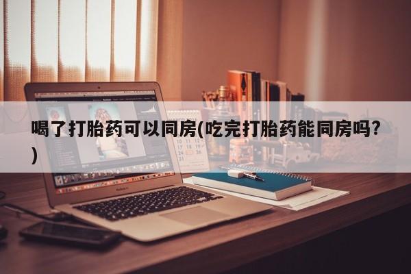 咨询购买正品米非司酮片喝了打胎药可以同房(吃完打胎药能同房吗?)