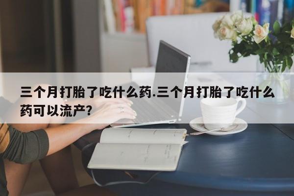 咨询购买正品米非司酮片三个月打胎了吃什么药.三个月打胎了吃什么药可以流产？