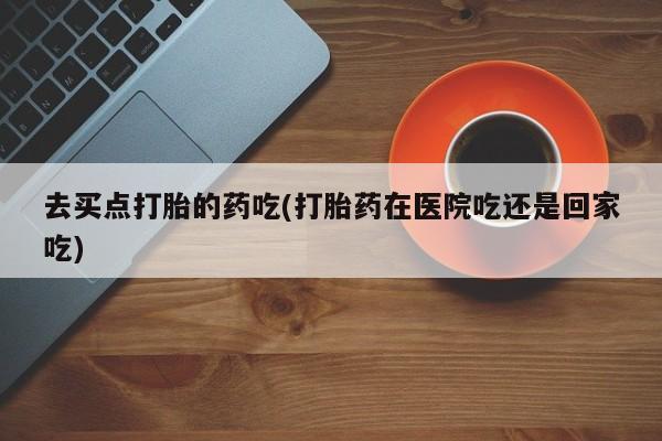 咨询购买正品米非司酮片去买点打胎的药吃(打胎药在医院吃还是回家吃)