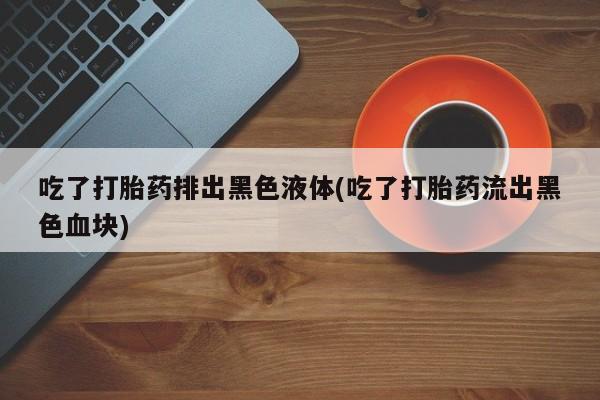 咨询购买正品米非司酮片吃了打胎药排出黑色液体(吃了打胎药流出黑色血块)