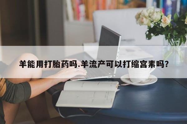 咨询购买正品米非司酮片羊能用打胎药吗.羊流产可以打缩宫素吗？