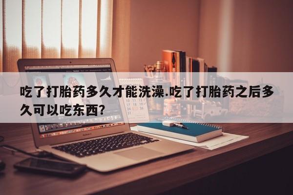 咨询购买正品米非司酮片吃了打胎药多久才能洗澡.吃了打胎药之后多久可以吃东西？
