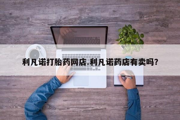 咨询购买正品米非司酮片利凡诺打胎药网店.利凡诺药店有卖吗？