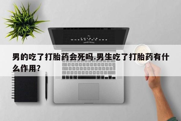 咨询购买正品米非司酮片男的吃了打胎药会死吗.男生吃了打胎药有什么作用？