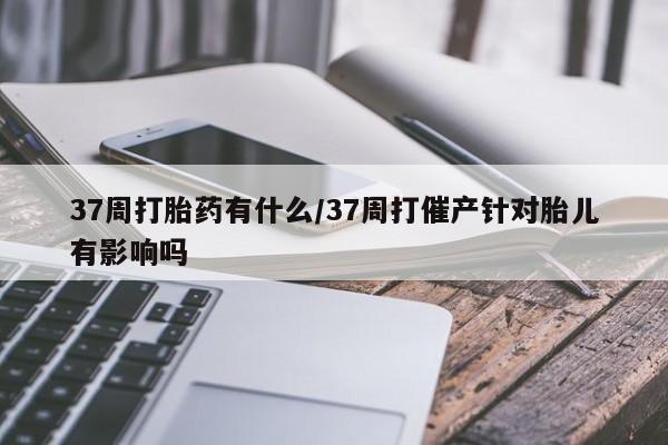 咨询购买正品米非司酮片37周打胎药有什么/37周打催产针对胎儿有影响吗