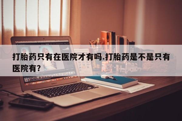 咨询购买正品米非司酮片打胎药只有在医院才有吗.打胎药是不是只有医院有？