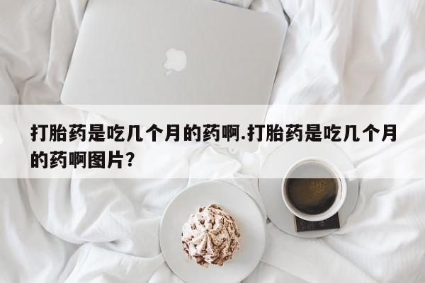 咨询购买正品米非司酮片打胎药是吃几个月的药啊.打胎药是吃几个月的药啊图片？