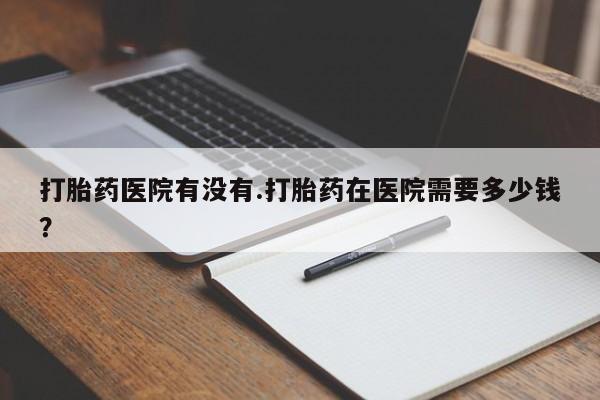 咨询购买正品米非司酮片打胎药医院有没有.打胎药在医院需要多少钱？