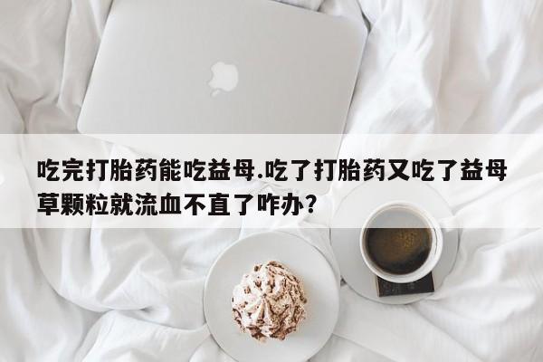 咨询购买正品米非司酮片吃完打胎药能吃益母.吃了打胎药又吃了益母草颗粒就流血不直了咋办？