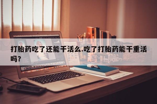 咨询购买正品米非司酮片打胎药吃了还能干活么.吃了打胎药能干重活吗？
