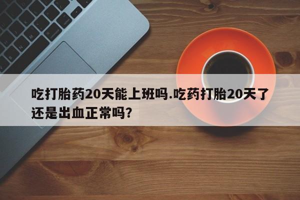 咨询购买正品米非司酮片吃打胎药20天能上班吗.吃药打胎20天了还是出血正常吗？