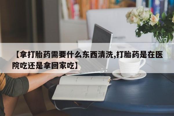 咨询购买正品米非司酮片【拿打胎药需要什么东西清洗,打胎药是在医院吃还是拿回家吃】
