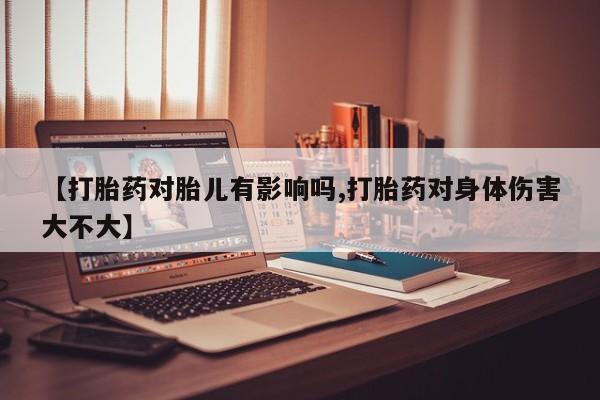 咨询购买正品米非司酮片【打胎药对胎儿有影响吗,打胎药对身体伤害大不大】
