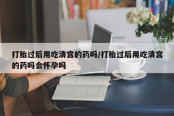 咨询购买正品米非司酮片打胎过后用吃清宫的药吗/打胎过后用吃清宫的药吗会怀孕吗