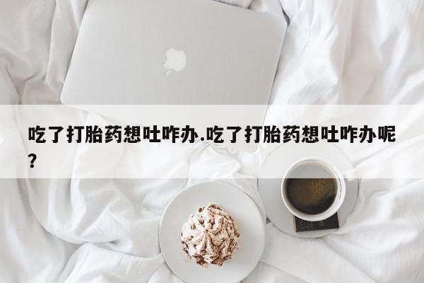咨询购买正品米非司酮片吃了打胎药想吐咋办.吃了打胎药想吐咋办呢？