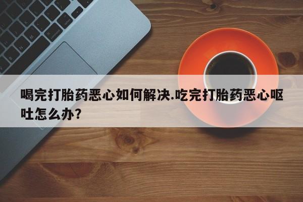 咨询购买正品米非司酮片喝完打胎药恶心如何解决.吃完打胎药恶心呕吐怎么办？