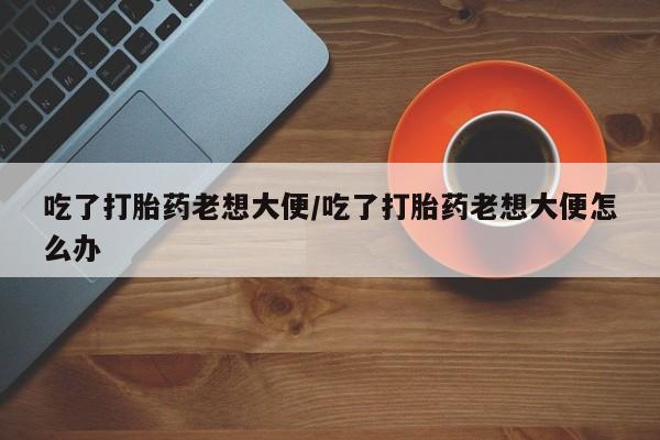 咨询购买正品米非司酮片吃了打胎药老想大便/吃了打胎药老想大便怎么办