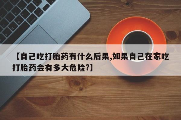 咨询购买正品米非司酮片【自己吃打胎药有什么后果,如果自己在家吃打胎药会有多大危险?】