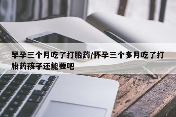 咨询购买正品米非司酮片早孕三个月吃了打胎药/怀孕三个多月吃了打胎药孩子还能要吧