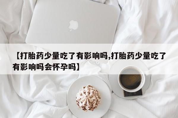 咨询购买正品米非司酮片【打胎药少量吃了有影响吗,打胎药少量吃了有影响吗会怀孕吗】