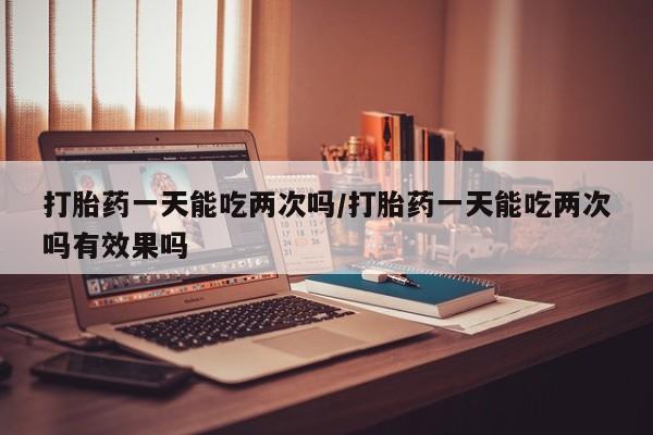 咨询购买正品米非司酮片打胎药一天能吃两次吗/打胎药一天能吃两次吗有效果吗