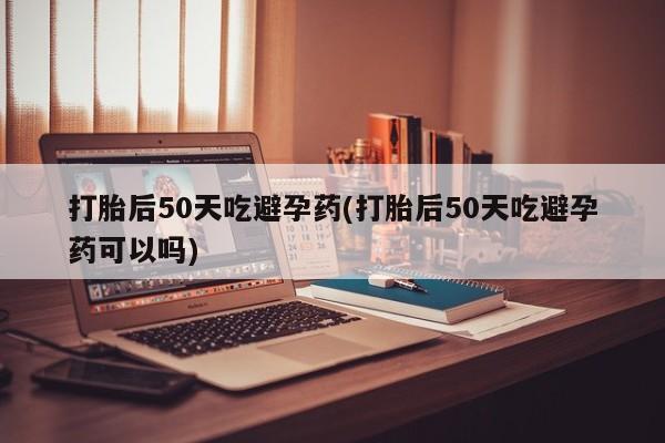 咨询购买正品米非司酮片打胎后50天吃避孕药(打胎后50天吃避孕药可以吗)