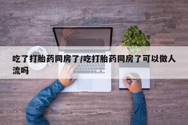 咨询购买正品米非司酮片吃了打胎药同房了/吃打胎药同房了可以做人流吗